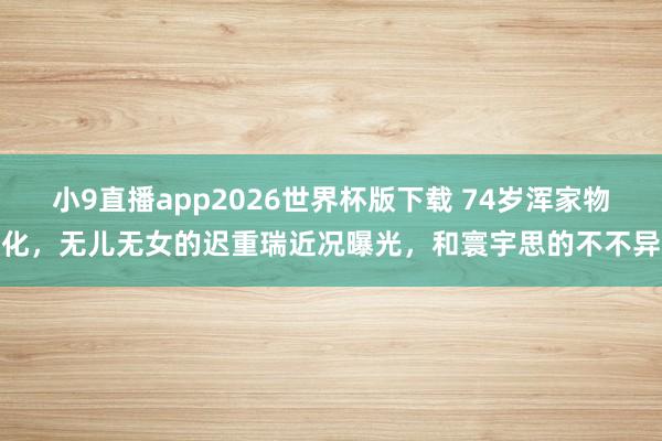 小9直播app2026世界杯版下载 74岁浑家物化，无儿无女的迟重瑞近况曝光，和寰宇思的不不异