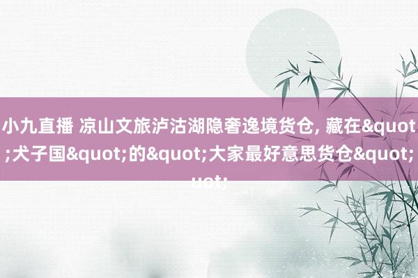 小九直播 凉山文旅泸沽湖隐奢逸境货仓， 藏在"犬子国"的"大家最好意思货仓"