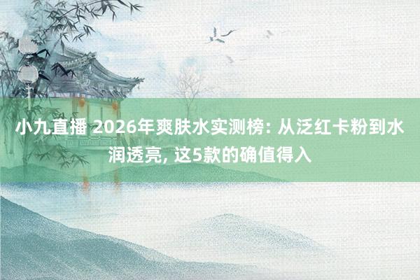 小九直播 2026年爽肤水实测榜: 从泛红卡粉到水润透亮， 这5款的确值得入