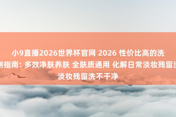 小9直播2026世界杯官网 2026 性价比高的洗面奶实测指南: 多效净肤养肤 全肤质通用 化解日常淡妆残留洗不干净