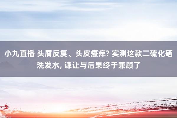 小九直播 头屑反复、头皮瘙痒? 实测这款二硫化硒洗发水， 谦让与后果终于兼顾了
