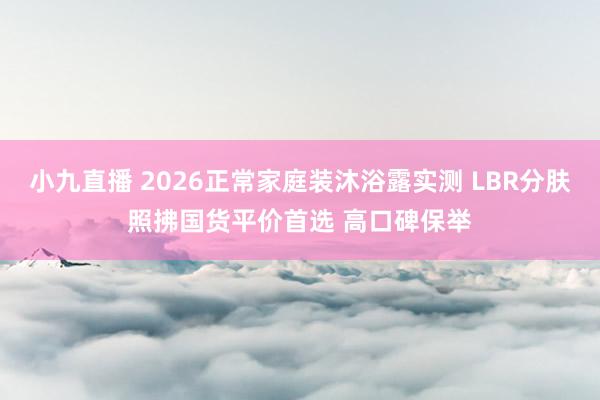 小九直播 2026正常家庭装沐浴露实测 LBR分肤照拂国货平价首选 高口碑保举