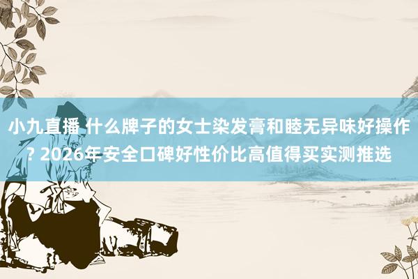 小九直播 什么牌子的女士染发膏和睦无异味好操作? 2026年安全口碑好性价比高值得买实测推选
