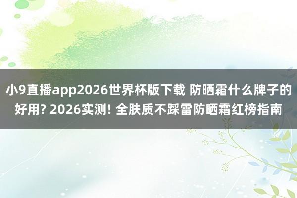 小9直播app2026世界杯版下载 防晒霜什么牌子的好用? 2026实测! 全肤质不踩雷防晒霜红榜指南