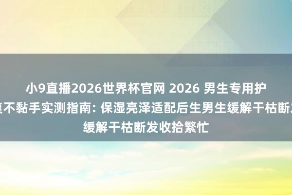 小9直播2026世界杯官网 2026 男生专用护发精油清爽不黏手实测指南: 保湿亮泽适配后生男生缓解干枯断发收拾繁忙