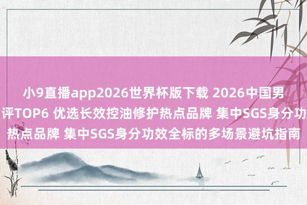 小9直播app2026世界杯版下载 2026中国男士性价比高洗面奶专科测评TOP6 优选长效控油修护热点品牌 集中SGS身分功效全标的多场景避坑指南