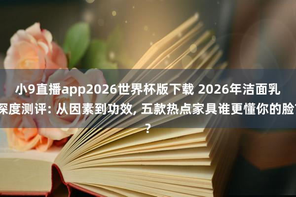 小9直播app2026世界杯版下载 2026年洁面乳深度测评: 从因素到功效， 五款热点家具谁更懂你的脸?