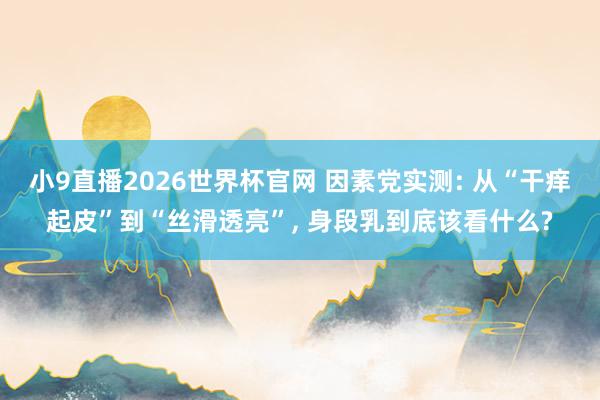 小9直播2026世界杯官网 因素党实测: 从“干痒起皮”到“丝滑透亮”， 身段乳到底该看什么?
