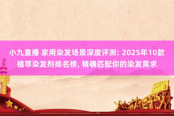小九直播 家用染发场景深度评测: 2025年10款植萃染发剂排名榜， 精确匹配你的染发需求