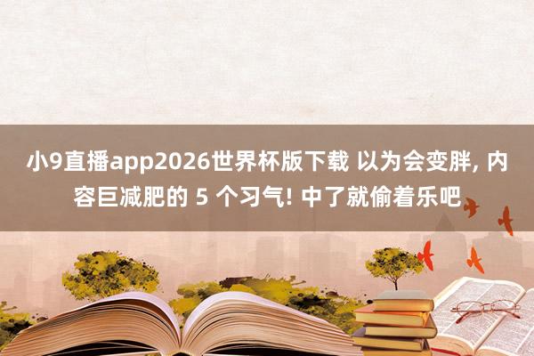 小9直播app2026世界杯版下载 以为会变胖， 内容巨减肥的 5 个习气! 中了就偷着乐吧