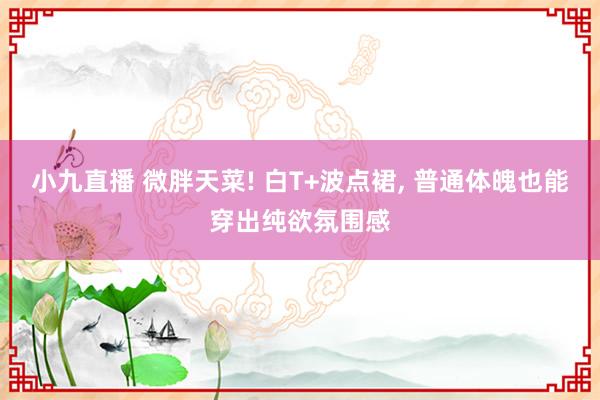 小九直播 微胖天菜! 白T+波点裙， 普通体魄也能穿出纯欲氛围感