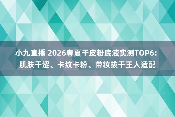 小九直播 2026春夏干皮粉底液实测TOP6: 肌肤干涩、卡纹卡粉、带妆拔干王人适配