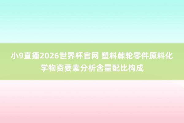 小9直播2026世界杯官网 塑料棘轮零件原料化学物资要素分析含量配比构成