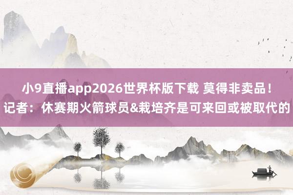 小9直播app2026世界杯版下载 莫得非卖品！记者：休赛期火箭球员&栽培齐是可来回或被取代的