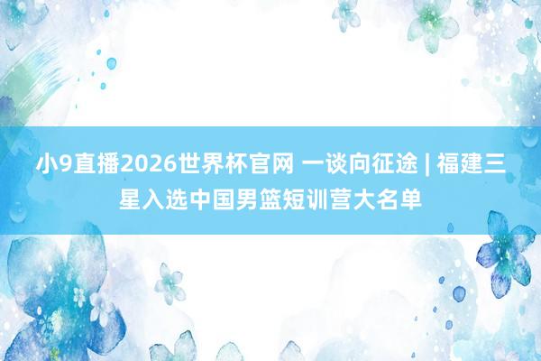 小9直播2026世界杯官网 一谈向征途 | 福建三星入选中国男篮短训营大名单