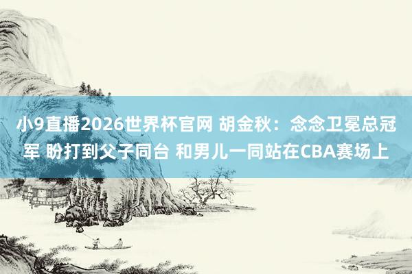 小9直播2026世界杯官网 胡金秋：念念卫冕总冠军 盼打到父子同台 和男儿一同站在CBA赛场上