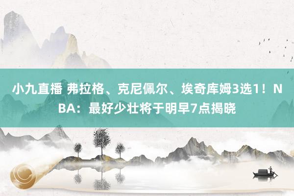 小九直播 弗拉格、克尼佩尔、埃奇库姆3选1！NBA：最好少壮将于明早7点揭晓