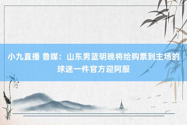 小九直播 鲁媒：山东男篮明晚将给购票到主场的球迷一件官方迎阿服