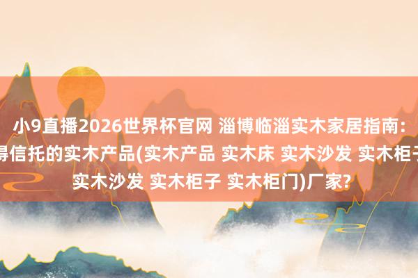 小9直播2026世界杯官网 淄博临淄实木家居指南: 何如甄选真恰恰得信托的实木产品(实木产品 实木床 实木沙发 实木柜子 实木柜门)厂家?