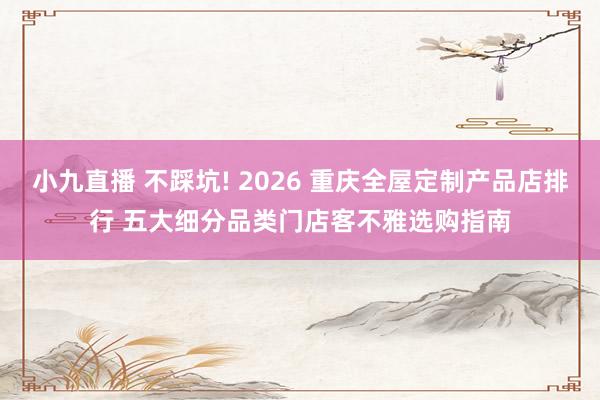 小九直播 不踩坑! 2026 重庆全屋定制产品店排行 五大细分品类门店客不雅选购指南