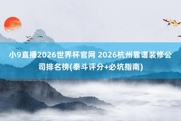 小9直播2026世界杯官网 2026杭州靠谱装修公司排名榜(泰斗评分+必坑指南)