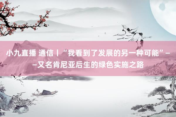 小九直播 通信丨“我看到了发展的另一种可能”——又名肯尼亚后生的绿色实施之路