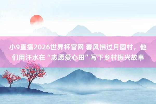 小9直播2026世界杯官网 春风拂过月圆村，他们用汗水在“志愿爱心田”写下乡村振兴故事