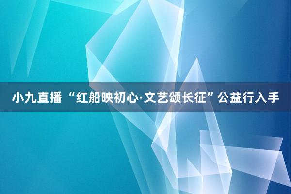 小九直播 “红船映初心·文艺颂长征”公益行入手
