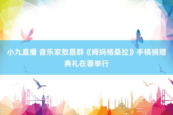 小九直播 音乐家敖昌群《姆妈格桑拉》手稿捐赠典礼在蓉举行