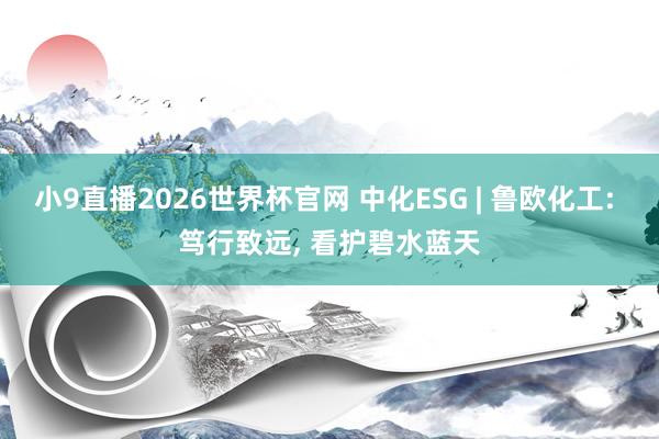 小9直播2026世界杯官网 中化ESG | 鲁欧化工: 笃行致远， 看护碧水蓝天