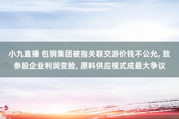 小九直播 包钢集团被指关联交游价钱不公允， 致参股企业利润变脸， 原料供应模式成最大争议