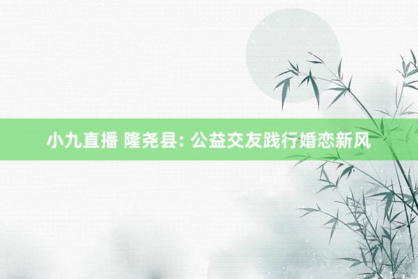 小九直播 隆尧县: 公益交友践行婚恋新风