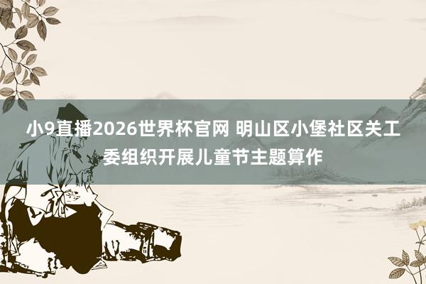 小9直播2026世界杯官网 明山区小堡社区关工委组织开展儿童节主题算作