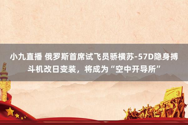 小九直播 俄罗斯首席试飞员骄横苏-57D隐身搏斗机改日变装，将成为“空中开导所”