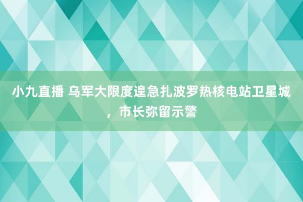 小九直播 乌军大限度遑急扎波罗热核电站卫星城，市长弥留示警