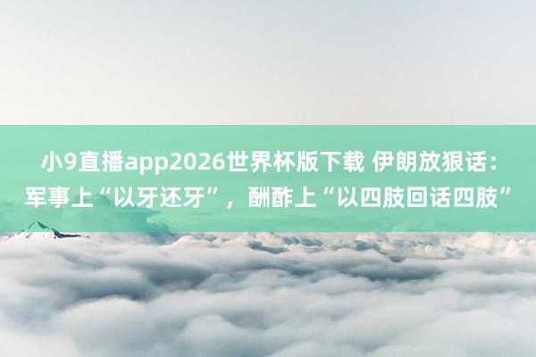 小9直播app2026世界杯版下载 伊朗放狠话：军事上“以牙还牙”，酬酢上“以四肢回话四肢”