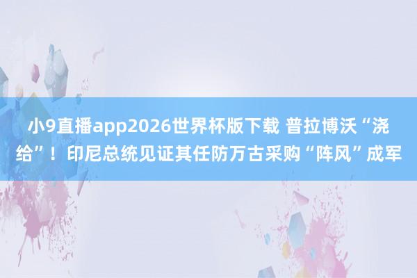 小9直播app2026世界杯版下载 普拉博沃“浇给”！印尼总统见证其任防万古采购“阵风”成军