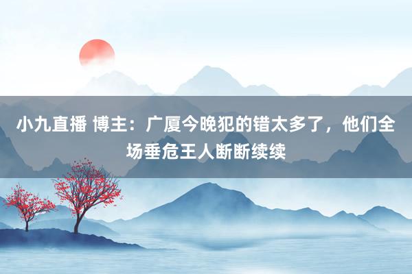 小九直播 博主：广厦今晚犯的错太多了，他们全场垂危王人断断续续