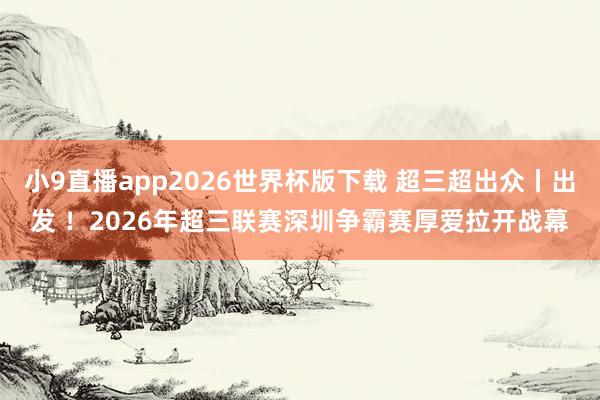 小9直播app2026世界杯版下载 超三超出众丨出发 ！2026年超三联赛深圳争霸赛厚爱拉开战幕