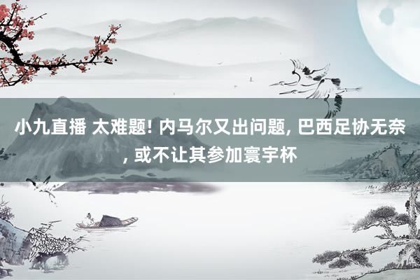 小九直播 太难题! 内马尔又出问题， 巴西足协无奈， 或不让其参加寰宇杯