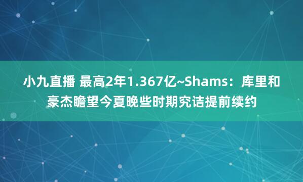 小九直播 最高2年1.367亿~Shams：库里和豪杰瞻望今夏晚些时期究诘提前续约