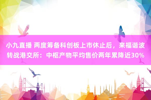 小九直播 两度筹备科创板上市休止后，来福谐波转战港交所：中枢产物平均售价两年累降近30%