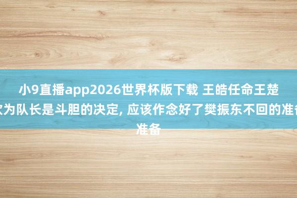 小9直播app2026世界杯版下载 王皓任命王楚钦为队长是斗胆的决定， 应该作念好了樊振东不回的准备