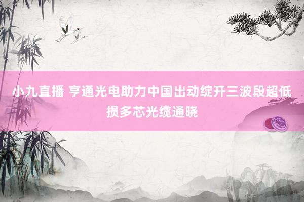 小九直播 亨通光电助力中国出动绽开三波段超低损多芯光缆通晓