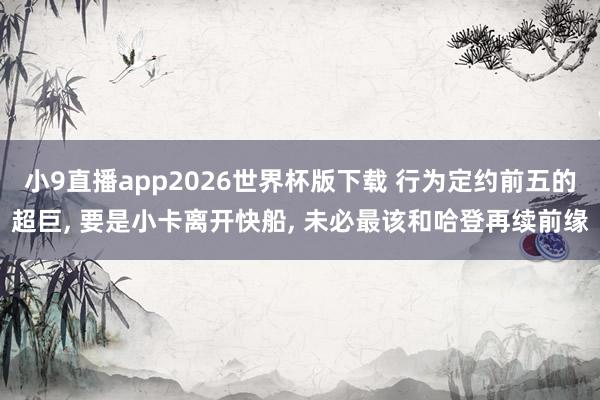小9直播app2026世界杯版下载 行为定约前五的超巨， 要是小卡离开快船， 未必最该和哈登再续前缘