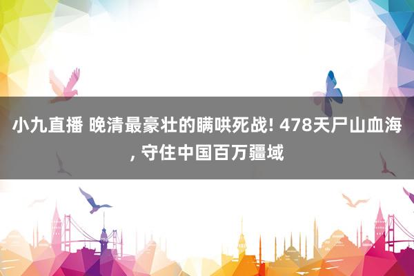 小九直播 晚清最豪壮的瞒哄死战! 478天尸山血海， 守住中国百万疆域