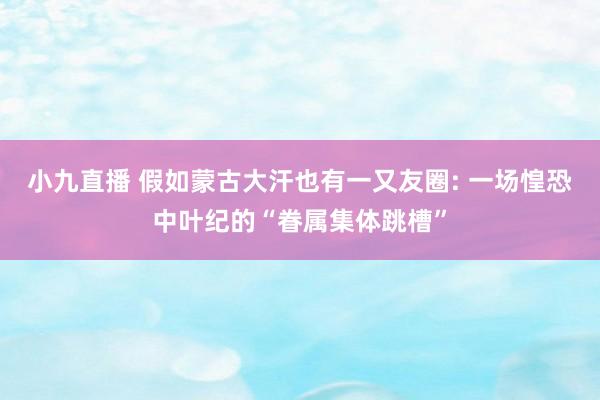 小九直播 假如蒙古大汗也有一又友圈: 一场惶恐中叶纪的“眷属集体跳槽”