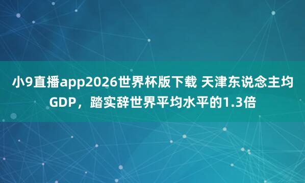 小9直播app2026世界杯版下载 天津东说念主均GDP，踏实辞世界平均水平的1.3倍