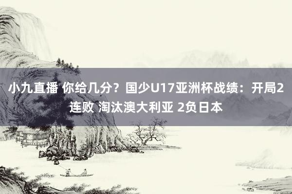 小九直播 你给几分？国少U17亚洲杯战绩：开局2连败 淘汰澳大利亚 2负日本
