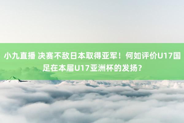 小九直播 决赛不敌日本取得亚军！何如评价U17国足在本届U17亚洲杯的发扬？